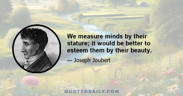 We measure minds by their stature; it would be better to esteem them by their beauty.