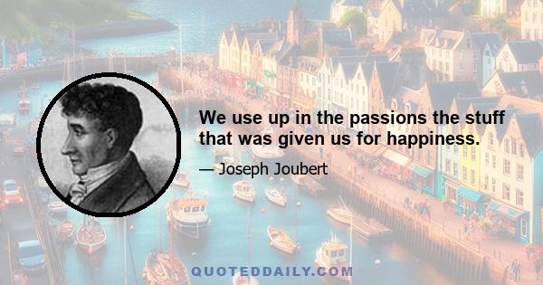 We use up in the passions the stuff that was given us for happiness.