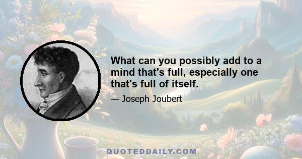 What can you possibly add to a mind that's full, especially one that's full of itself.