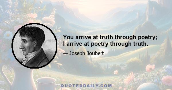 You arrive at truth through poetry; I arrive at poetry through truth.