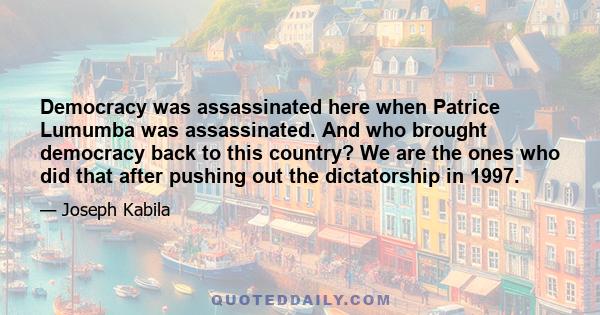 Democracy was assassinated here when Patrice Lumumba was assassinated. And who brought democracy back to this country? We are the ones who did that after pushing out the dictatorship in 1997.