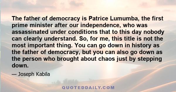 The father of democracy is Patrice Lumumba, the first prime minister after our independence, who was assassinated under conditions that to this day nobody can clearly understand. So, for me, this title is not the most