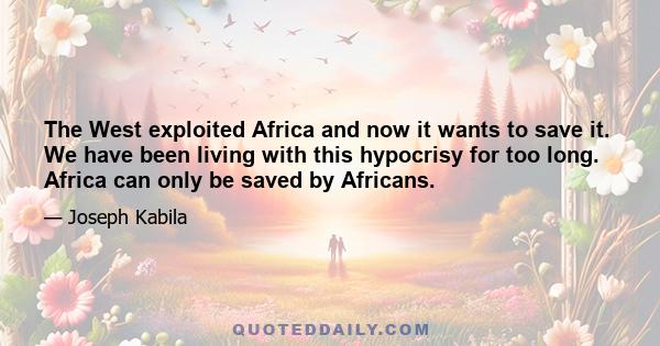 The West exploited Africa and now it wants to save it. We have been living with this hypocrisy for too long. Africa can only be saved by Africans.