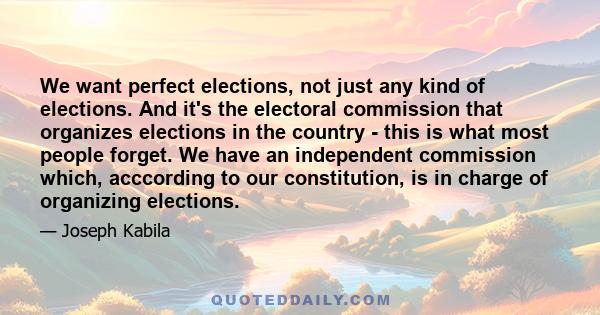 We want perfect elections, not just any kind of elections. And it's the electoral commission that organizes elections in the country - this is what most people forget. We have an independent commission which, acccording 