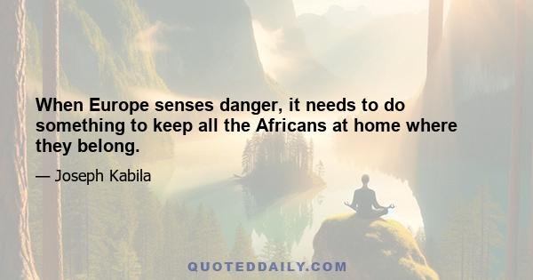 When Europe senses danger, it needs to do something to keep all the Africans at home where they belong.