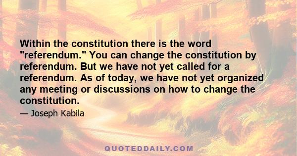 Within the constitution there is the word referendum. You can change the constitution by referendum. But we have not yet called for a referendum. As of today, we have not yet organized any meeting or discussions on how