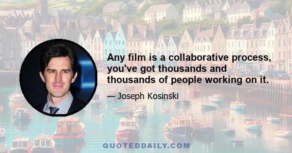 Any film is a collaborative process, you've got thousands and thousands of people working on it.