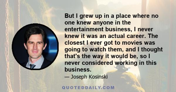 But I grew up in a place where no one knew anyone in the entertainment business, I never knew it was an actual career. The closest I ever got to movies was going to watch them, and I thought that's the way it would be,