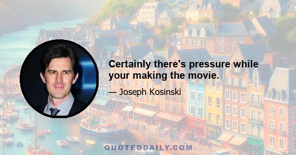 Certainly there's pressure while your making the movie.