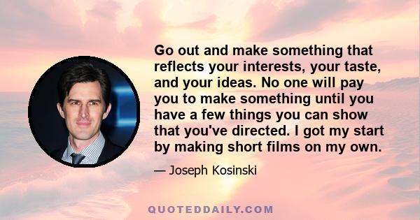 Go out and make something that reflects your interests, your taste, and your ideas. No one will pay you to make something until you have a few things you can show that you've directed. I got my start by making short