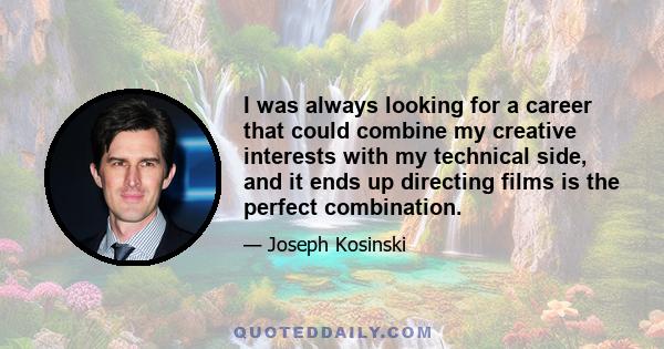 I was always looking for a career that could combine my creative interests with my technical side, and it ends up directing films is the perfect combination.