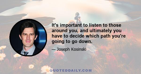 It's important to listen to those around you, and ultimately you have to decide which path you're going to go down.