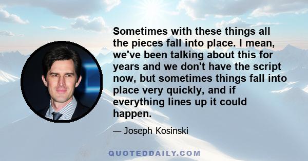 Sometimes with these things all the pieces fall into place. I mean, we've been talking about this for years and we don't have the script now, but sometimes things fall into place very quickly, and if everything lines up 