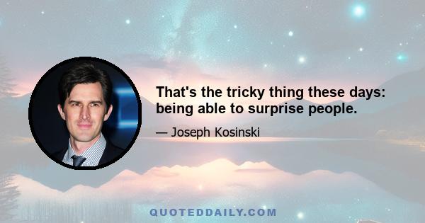 That's the tricky thing these days: being able to surprise people.