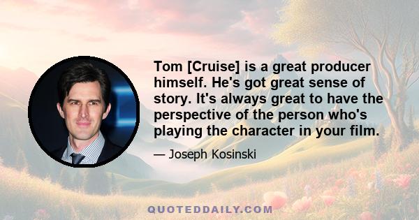 Tom [Cruise] is a great producer himself. He's got great sense of story. It's always great to have the perspective of the person who's playing the character in your film.