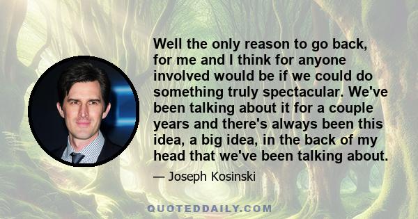 Well the only reason to go back, for me and I think for anyone involved would be if we could do something truly spectacular. We've been talking about it for a couple years and there's always been this idea, a big idea,