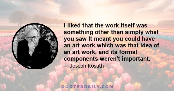 I liked that the work itself was something other than simply what you saw It meant you could have an art work which was that idea of an art work, and its formal components weren't important.