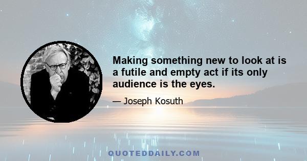 Making something new to look at is a futile and empty act if its only audience is the eyes.