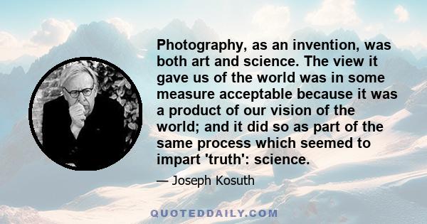 Photography, as an invention, was both art and science. The view it gave us of the world was in some measure acceptable because it was a product of our vision of the world; and it did so as part of the same process