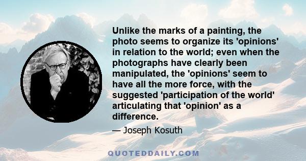 Unlike the marks of a painting, the photo seems to organize its 'opinions' in relation to the world; even when the photographs have clearly been manipulated, the 'opinions' seem to have all the more force, with the