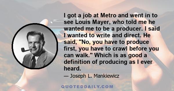 I got a job at Metro and went in to see Louis Mayer, who told me he wanted me to be a producer. I said I wanted to write and direct. He said, No, you have to produce first, you have to crawl before you can walk. Which