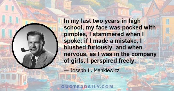 In my last two years in high school, my face was pocked with pimples, I stammered when I spoke; if I made a mistake, I blushed furiously, and when nervous, as I was in the company of girls, I perspired freely.