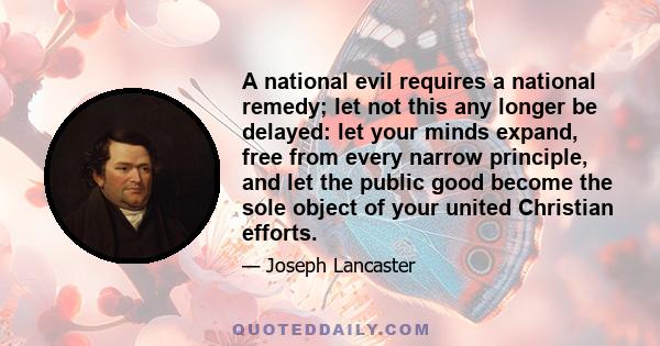 A national evil requires a national remedy; let not this any longer be delayed: let your minds expand, free from every narrow principle, and let the public good become the sole object of your united Christian efforts.