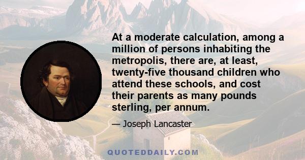 At a moderate calculation, among a million of persons inhabiting the metropolis, there are, at least, twenty-five thousand children who attend these schools, and cost their parents as many pounds sterling, per annum.