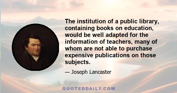 The institution of a public library, containing books on education, would be well adapted for the information of teachers, many of whom are not able to purchase expensive publications on those subjects.