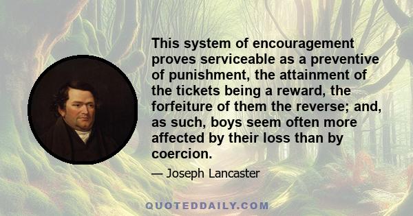 This system of encouragement proves serviceable as a preventive of punishment, the attainment of the tickets being a reward, the forfeiture of them the reverse; and, as such, boys seem often more affected by their loss