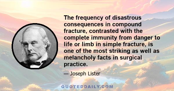 The frequency of disastrous consequences in compound fracture, contrasted with the complete immunity from danger to life or limb in simple fracture, is one of the most striking as well as melancholy facts in surgical