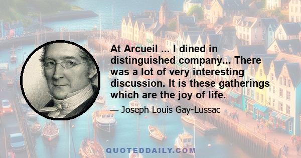 At Arcueil ... I dined in distinguished company... There was a lot of very interesting discussion. It is these gatherings which are the joy of life.