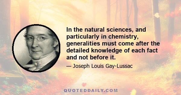 In the natural sciences, and particularly in chemistry, generalities must come after the detailed knowledge of each fact and not before it.