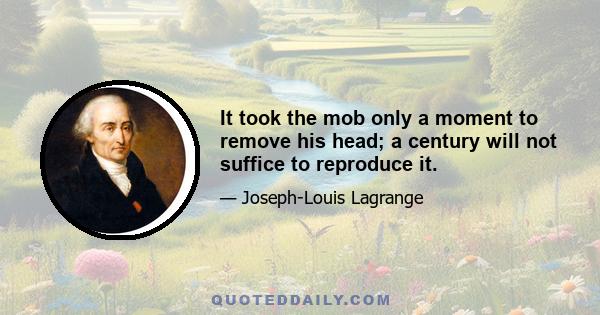 It took the mob only a moment to remove his head; a century will not suffice to reproduce it.