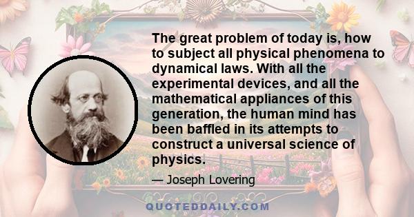 The great problem of today is, how to subject all physical phenomena to dynamical laws. With all the experimental devices, and all the mathematical appliances of this generation, the human mind has been baffled in its