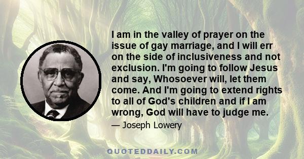 I am in the valley of prayer on the issue of gay marriage, and I will err on the side of inclusiveness and not exclusion. I'm going to follow Jesus and say, Whosoever will, let them come. And I'm going to extend rights