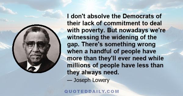 I don't absolve the Democrats of their lack of commitment to deal with poverty. But nowadays we're witnessing the widening of the gap. There's something wrong when a handful of people have more than they'll ever need