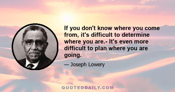 If you don't know where you come from, it's difficult to determine where you are.- It's even more difficult to plan where you are going.