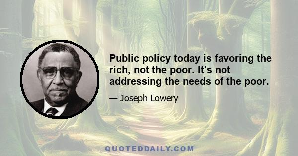 Public policy today is favoring the rich, not the poor. It's not addressing the needs of the poor.