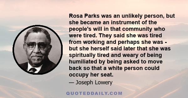 Rosa Parks was an unlikely person, but she became an instrument of the people's will in that community who were tired. They said she was tired from working and perhaps she was - but she herself said later that she was