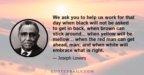 We ask you to help us work for that day when black will not be asked to get in back, when brown can stick around... when yellow will be mellow... when the red man can get ahead, man; and when white will embrace what is