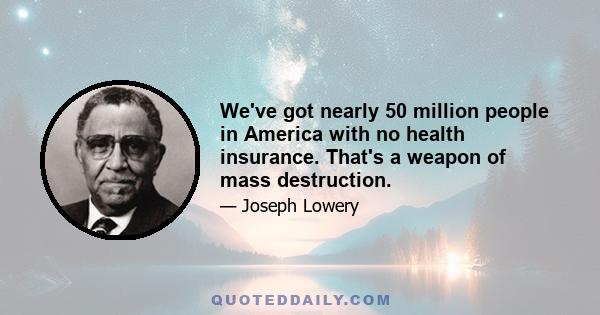 We've got nearly 50 million people in America with no health insurance. That's a weapon of mass destruction.