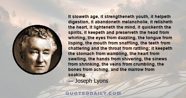 It sloweth age, it strengtheneth youth, it helpeth digestion, it abandoneth melancholie, it relisheth the heart, it lighteneth the mind, it quickenth the spirits, it keepeth and preserveth the head from whirling, the