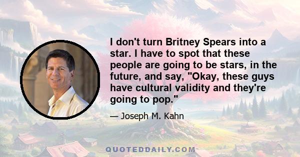 I don't turn Britney Spears into a star. I have to spot that these people are going to be stars, in the future, and say, Okay, these guys have cultural validity and they're going to pop.