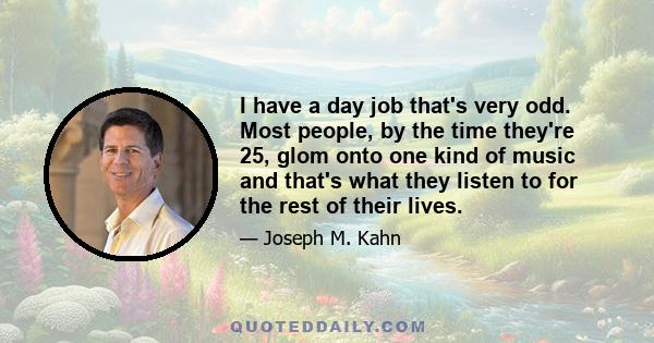 I have a day job that's very odd. Most people, by the time they're 25, glom onto one kind of music and that's what they listen to for the rest of their lives.