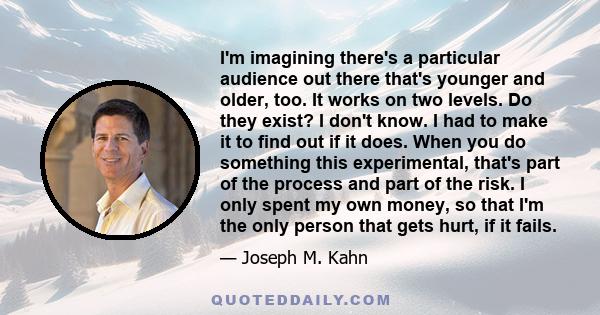 I'm imagining there's a particular audience out there that's younger and older, too. It works on two levels. Do they exist? I don't know. I had to make it to find out if it does. When you do something this experimental, 