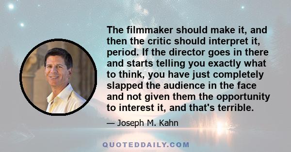 The filmmaker should make it, and then the critic should interpret it, period. If the director goes in there and starts telling you exactly what to think, you have just completely slapped the audience in the face and