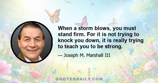 When a storm blows, you must stand firm. For it is not trying to knock you down, it is really trying to teach you to be strong.