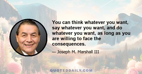 You can think whatever you want, say whatever you want, and do whatever you want, as long as you are willing to face the consequences.