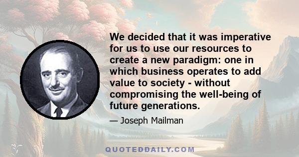 We decided that it was imperative for us to use our resources to create a new paradigm: one in which business operates to add value to society - without compromising the well-being of future generations.